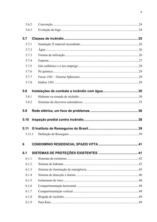 ix
5.6.2 Convenção ............................................................................................................24
5.6.3 Evolução do fogo..................................................................................................24
5.7 Classes de incêndio ................................................................................ 25
5.7.1 Instalação X material incendiado .........................................................................26
5.7.2 Água .....................................................................................................................26
5.7.3 Formas de utilização.............................................................................................26
5.7.4 Espuma .................................................................................................................27
5.7.5 Gás carbônico e o seu emprego............................................................................28
5.7.6 Pó químico............................................................................................................29
5.7.7 Freon 1301 – Sistema Sphreonix..........................................................................29
5.7.8 Hallon 1301 ..........................................................................................................29
5.8 Instalações de combate a incêndio com água...................................... 30
5.8.1 Hidrante ou tomada de incêndio...........................................................................30
5.8.2 Sistemas de chuveiros automáticos ......................................................................33
5.9 Rede elétrica, um foco de problemas. ................................................... 36
5.10 Inspeção predial contra incêndio........................................................... 38
5.11 O Instituto de Resseguros do Brasil...................................................... 39
5.11.1 Definição de Resseguro........................................................................................39
6 CONDOMÍNIO RESIDENCIAL SPAZIO VITTA .............................................41
6.1 SISTEMAS DE PROTEÇÔES EXISTENTES ........................................... 41
6.1.1 Sistemas de extintores ..........................................................................................42
6.1.2 Sistema de hidrante...............................................................................................43
6.1.3 Sistema de iluminação de emergência..................................................................45
6.1.4 Sistema de detecção e alarme...............................................................................46
6.1.5 Isolamento de risco...............................................................................................48
6.1.6 Compartimentação horizontal ..............................................................................48
6.1.7 Compartimentação vertical...................................................................................49
6.1.8 Brigada de incêndio..............................................................................................49
6.1.9 Para Raio ..............................................................................................................49
 