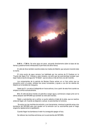 0.45 h. – 7.30 h.: Se echa agua sin parar, actuando directamente sobre la base de las
llamas y posteriormente refrescando el perímetro de dicho flanco.

      El Jefe de Zona también coordina todos los medios de Madrid, que actuaron durante toda
la noche.

      El único punto de agua cercano fue habilitado por los vecinos de El Cardoso en la
“Fuente del Agua Fría”. Gracias a esta iniciativa, se evitó que las auto-bombas tuviesen que
bajar hasta el punto de agua de “El Batán”, que se ubica a más de hora una del incendio.

     Los componentes de la patrulla de Montes Claros actúan en un foco activo que se
encuentra junto a la pista, refresca las zonas humeantes y ayuda a uno de los retenes de
Madrid con el tendido de manguera.

    Hasta las 5 h. se estuvo trabajando en focos activos y fue a partir de esta hora cuando se
empezó a enfriar exclusivamente.

      8 h.: El Jefe de Zona manda a la patrulla a cargar agua y comienzan a bajar junto con la
última dotación del INFOMA que también se retira del incendio.

      Retén y auto-bomba van a enfriar un punto caliente al lado de la pista, que se reactiva
antes de llegar a él. Cuando se disponen a actuar, la auto-bomba no funciona.

     Se actúa con las mochilas de extinción y con herramienta, mientras la patrulla avisa a los
bomberos del INFOMA para que ayuden en la extinción con su auto-bomba pues el fuego
engancha rápidamente la repoblación.

      Cuando llegan los bomberos el retén ha conseguido apagar el foco.

      Se rellenan las mochilas extintoras con la auto-bomba del INFOMA.




                                              3
 