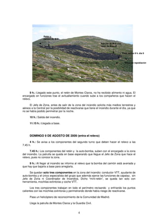 Retén y
                  camión de M.C

                                                                       Patrulla de M.C. con
                                                                       retén de Madrid


                                                                                              Foco activo 8 h. día 9



                                                 Pista del Canalejas                            Pinos de repoblación




      9 h.: Llegado este punto, el retén de Montes Claros, no ha recibido alimento ni agua. El
encargado en funciones trae el avituallamiento cuando sube a los compañeros que hacen el
relevo.

      El Jefe de Zona, antes de salir de la zona del incendio solicita más medios terrestres y
aéreos a la Central por la posibilidad de reactivarse que tiene el incendio durante el día, ya que
no se había podido perimetrar por la noche.

      10 h.: Salida del incendio.

      11.15 h.: Llegada a base.



      DOMINGO 9 DE AGOSTO DE 2009 (entra el relevo)

      4 h.: Se avisa a los componentes del segundo turno que deben hacer el relevo a las
7.45 h.

      7.45 h.: Los componentes del retén y la auto-bomba, suben con el encargado a la zona
del incendio. La patrulla se queda en base esperando que llegue el Jefe de Zona que hace el
relevo, pues no conoce la zona.

     9 h.: Al llegar al incendio se informa al relevo que la bomba del camión está averiada y
que hay que bajarla a base para arreglarla.

      Se quedan solo tres componentes en la zona del incendio: conductor VTT, ayudante de
auto-bomba y el único especialista del grupo que además ejerce las funciones de capataz, sin
Jefe de Zona ni Coordinador de Incendios. Dicho “mini-retén”, se queda tan solo con
herramienta, mochilas extintoras y coche VTT.

      Los tres componentes trabajan en todo el perímetro revisando y enfriando los puntos
calientes con las mochilas extintoras y perimetrando donde había riesgo de reactivarse.

      Pasa un helicóptero de reconocimiento de la Comunidad de Madrid.

      Llega la patrulla de Montes Claros y la Guardia Civil.


                                                4
 