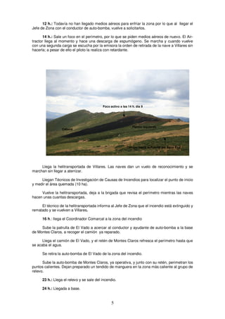 12 h.: Todavía no han llegado medios aéreos para enfriar la zona por lo que al llegar el
Jefe de Zona con el conductor de auto-bomba, vuelve a solicitarlos.

       14 h.: Sale un foco en el perímetro, por lo que se piden medios aéreos de nuevo. El Air-
tractor llega al momento y hace una descarga de espumógeno. Se marcha y cuando vuelve
con una segunda carga se escucha por la emisora la orden de retirada de la nave a Villares sin
hacerla; a pesar de ello el piloto la realiza con retardante.




                                           Foco activo a las 14 h. día 9




                                                                Flanco izquierdo
                  Cabeza




                                                            Camino hacia la Fuente del Agua Fría




     Llega la helitransportada de Villares. Las naves dan un vuelo de reconocimiento y se
marchan sin llegar a aterrizar.

     Llegan Técnicos de Investigación de Causas de Incendios para localizar el punto de inicio
y medir el área quemada (10 ha).

     Vuelve la helitransportada, deja a la brigada que revisa el perímetro mientras las naves
hacen unas cuantas descargas.

     El técnico de la helitransportada informa al Jefe de Zona que el incendio está extinguido y
rematado y se vuelven a Villares.

      16 h.: llega el Coordinador Comarcal a la zona del incendio

     Sube la patrulla de El Vado a acercar al conductor y ayudante de auto-bomba a la base
de Montes Claros, a recoger el camión ya reparado.

      Llega el camión de El Vado, y el retén de Montes Claros refresca el perímetro hasta que
se acaba el agua.

      Se retira la auto-bomba de El Vado de la zona del incendio.

      Sube la auto-bomba de Montes Claros, ya operativa, y junto con su retén, perimetran los
puntos calientes. Dejan preparado un tendido de manguera en la zona más caliente al grupo de
relevo.

      23 h.: Llega el relevo y se sale del incendio.

      24 h.: Llegada a base.


                                                 5
 
