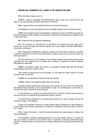NOCHE DEL DOMINGO 9 AL LUNES 10 DE AGOSTO DE 2009


      21 h.: Entrada en base a las 21 h.

      21.30 h.: Llega el encargado de GEACAM para subir, junto con el Jefe de Zona de
relevo, a los componentes del reten y del camión al incendio.

      23 h.: Llega al relevo y los salientes informan a cerca de la situación.

      Se establecen un punto de vigilancia nocturna desde donde se divisa casi toda el área.

      1.30 h.: El encargado sube el avituallamiento. Después de cenar se dividen los grupos en
busca de posibles puntos calientes. No se detecta nada pues la temperatura ha bajado mucho
y hay mucho rocío.

      4h.: Vuelta al punto de vigilancia establecido.

      6 h.: Se comienza un recorrido por el perímetro y se observa que hay algún punto
caliente en la zona más baja del incendio (cabeza), por lo que alarga el tendido hasta llegar y
se procede a tirar agua.

      8 h.: Preparando el tendido de mangueras, aparece el Coordinador Comarcal y corrobora
la decisión tomada por el Jefe de Zona de enfriar la cabeza, pues es una zona que cada vez
está más caliente.

       Se enfría dicha zona, con el tendido y las mochilas, además de perimetrar otros puntos
calientes que van surgiendo con la entrada de la mañana. La bomba del camión presenta
dificultades en esta tarea.

     10.30 h.: Se acaba el agua del camión y se recoge el tendido para salir del incendio
cuando llegue la patrulla a vigilar la zona.

       Solo estará la patrulla del turno de guardia, no hay grupo de relevo, pues no ha sido
activado al ser su día libre.

      11.20 h.: El Coordinador de Comarcal sale del incendio.

      11.30 h.: Hora en la se debería haber salido del incendio.

      Cuando se están metiendo las mangueras en el camión, se ve un humo en el perímetro
del collado (flanco izquierdo) y en lo que se tarda en coger las mochilas para ir a sofocarlo, un
remolino de viento convierte el humo en llamas.

      La auto-bomba va a cargar a la fuente del Agua Fría, mientras el retén intenta sofocar el
foco en vano por la virulencia de las llamas (de más de 3 metros).

     El camión tiene problemas con la bomba para cargar por lo que se tardan más de 30
minutos en cagar ¾ del depósito.

      Vuelve el Coordinador Comarcal y solicita medios aéreos. Decide que el retén espere en
la zona segura del collado, preparando un tendido de mangueras hasta que llegue el camión
con el agua.

      12 h.: Llega el Air-tractor a los 30 minutos de solicitar los medios aéreos y realiza una
primera descarga.

       El Coordinador, colocado estratégicamente en lo alto del collado, observa un cambio de
aire que cambia la dirección de las llamas hacia lo quemado, momento aprovechado para
intentar un ataque directo con herramienta y mochilas extintoras. Se consigue sofocar parte del
frente.



                                                6
 