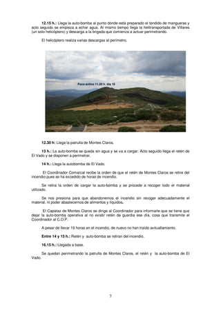 12.15 h.: Llega la auto-bomba al punto donde está preparado el tendido de mangueras y
acto seguido se empieza a echar agua. Al mismo tiempo llega la helitransportada de Villares
(un solo helicóptero) y descarga a la brigada que comienza a actuar perimetrando.

        El helicóptero realiza varias descargas al perímetro.




                              Foco activo 11.30 h. día 10




        12.30 h: Llega la patrulla de Montes Claros.

      13 h.: La auto-bomba se queda sin agua y se va a cargar. Acto seguido llega el retén de
El Vado y se disponen a perimetrar.

        14 h.: Llega la autobomba de El Vado.

      El Coordinador Comarcal recibe la orden de que el retén de Montes Claros se retire del
incendio pues se ha excedido de horas de incendio.

       Se retira la orden de cargar la auto-bomba y se procede a recoger todo el material
utilizado.

      Se nos presiona para que abandonemos el incendio sin recoger adecuadamente el
material, ni poder abastecernos de alimentos y líquidos.

       El Capataz de Montes Claros se dirige al Coordinador para informarle que se tiene que
dejar la auto-bomba operativa al no existir retén de guardia ese día, cosa que transmite el
Coordinador al C.O.P.

        A pesar de llevar 19 horas en el incendio, de nuevo no han traído avituallamiento.

        Entre 14 y 15 h.: Retén y auto-bomba se retiran del incendio.

        16.15 h.: Llegada a base.

        Se quedan perimetrando la patrulla de Montes Claros, el retén y la auto-bomba de El
Vado.




                                                    7
 