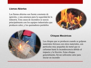 Llamas Abiertas
Las llamas abiertas son fuente constante de
ignición, y una amenaza para la seguridad de la
industria. Esta causa de incendios se asocia
principalmente con los equipos industriales que
producen calor, y los quemadores portátiles
Chispas Mecánicas
Las chispas que se producen cuando se golpean
materiales ferrosos con otros materiales, son
partículas muy pequeñas de metal que se
calientan hasta la incandescencia debido al
impacto y la fricción. Estas chispas
generalmente, llevan suficiente calor para
iniciar un incendio
 