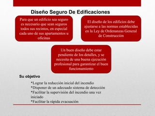 Diseño Seguro De Edificaciones
Para que un edificio sea seguro
es necesario que sean seguros
todos sus recintos, en especial
cada uno de sus apartamentos u
oficinas
El diseño de los edificios debe
ajustarse a las normas establecidas
en la Ley de Ordenanzas General
de Construcción
Un buen diseño debe estar
pendiente de los detalles, y se
necesita de una buena ejecución
profesional para garantizar el buen
funcionamiento
Su objetivo
*Lograr la reducción inicial del incendio
*Disponer de un adecuado sistema de detección
*Facilitar la supervisión del incendio una vez
iniciado
*Facilitar la rápida evacuación
 
