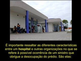 É importante ressaltar as diferentes características entre um  hospital  e outras organizações no que se refere à possível ocorrência de um sinistro que obrigue a desocupação do prédio. São elas:  