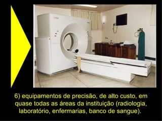6) equipamentos de precisão, de alto custo, em quase todas as áreas da instituição (radiologia, laboratório, enfermarias, banco de sangue).  