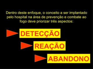 Dentro deste enfoque, o conceito a ser implantado pelo hospital na área de prevenção e combate ao fogo deve priorizar três aspectos: DETECÇÃO REAÇÃO ABANDONO 