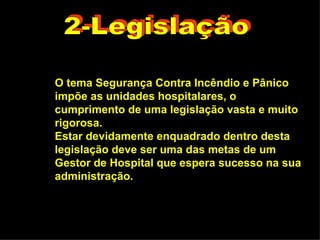 2-Legislação O tema Segurança Contra Incêndio e Pânico impõe as unidades hospitalares, o cumprimento de uma legislação vasta e muito rigorosa.  Estar devidamente enquadrado dentro desta legislação deve ser uma das metas de um Gestor de Hospital que espera sucesso na sua administração. 