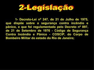 1- Decreto-Lei nº 247, de 21 de Julho de 1975, que dispõe sobre a segurança contra incêndio e pânico, e que foi regulamentado pelo Decreto nº 897, de 21 de Setembro de 1976 - Código de Segurança Contra Incêndio e Pânico - COSCIP, do Corpo de Bombeiro Militar do estado do Rio de Janeiro; 2-Legislação 