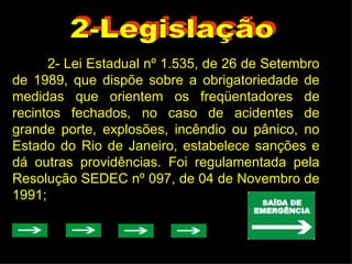 2-Legislação 2- Lei Estadual nº 1.535, de 26 de Setembro de 1989, que dispõe sobre a obrigatoriedade de medidas que orientem os freqüentadores de recintos fechados, no caso de acidentes de grande porte, explosões, incêndio ou pânico, no Estado do Rio de Janeiro, estabelece sanções e dá outras providências. Foi regulamentada pela Resolução SEDEC nº 097, de 04 de Novembro de 1991; 