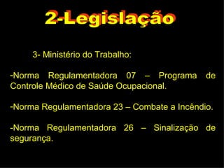 3- Ministério do Trabalho: Norma Regulamentadora 07 – Programa de Controle Médico de Saúde Ocupacional. Norma Regulamentadora 23 – Combate a Incêndio. -Norma Regulamentadora 26 – Sinalização de segurança. 2-Legislação 