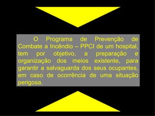 O Programa de Prevenção de Combate a Incêndio – PPCI de um hospital, tem por objetivo, a preparação e organização dos meios existente, para garantir a salvaguarda dos seus ocupantes, em caso de ocorrência de uma situação perigosa. 