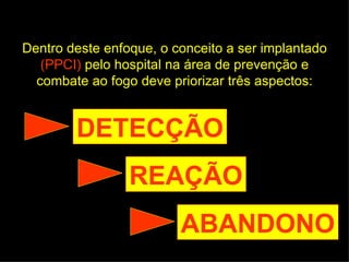 Dentro deste enfoque, o conceito a ser implantado  (PPCI)  pelo hospital na área de prevenção e combate ao fogo deve priorizar três aspectos: DETECÇÃO REAÇÃO ABANDONO 