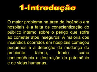 O maior problema na área de incêndio em hospitais é a falta de conscientização do público interno sobre o perigo que sofre ao cometer atos inseguros. A maioria dos incêndios ocorridos em hospitais começou pequenos e a detecção da mudança do ambiente falhou, tendo como conseqüência a destruição do patrimônio e de vidas humanas. 1-Introdução 