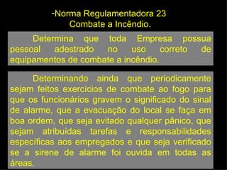 Determina que toda Empresa possua pessoal adestrado no uso correto de equipamentos de combate a incêndio.  Determinando ainda que periodicamente sejam feitos exercícios de combate ao fogo para que os funcionários gravem o significado do sinal de alarme, que a evacuação do local se faça em boa ordem, que seja evitado qualquer pânico, que sejam atribuídas tarefas e responsabilidades específicas aos empregados e que seja verificado se a sirene de alarme foi ouvida em todas as áreas. Norma Regulamentadora 23  Combate a Incêndio. 