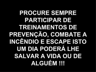 PROCURE SEMPRE PARTICIPAR DE TREINAMENTOS DE PREVENÇÃO, COMBATE A INCÊNDIO E ESCAPE ISTO UM DIA PODERÁ LHE SALVAR A VIDA OU DE ALGUÉM !!! 