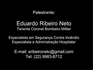 Palestrante: Eduardo Ribeiro Neto Tenente Coronel Bombeiro Militar Especialista em Segurança Contra Incêndio Especialista e Administração Hospitalar E-mail:  [email_address] Tel: (22) 9983-8712 