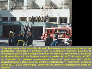 “ ¡Hay que sacar a los pacientes de acá! Tendremos que desconectarlos de los ventiladores mecánicos y continuar con la ventilación manual”. Esta fue la compleja situación que debieron enfrentar los médicos, enfermeras y auxiliares del Hospital Barros Luco Trudeau, cuando al medio día del 27 de mayo de 2003, un incendio de grandes proporciones afectó al área sur del recinto, específicamente el tercer piso del Centro de Diagnóstico y Tratamiento, donde se ubican la UTI y UCI cardiológico, pabellones de otorrinolaringología y la posta del hospital.  