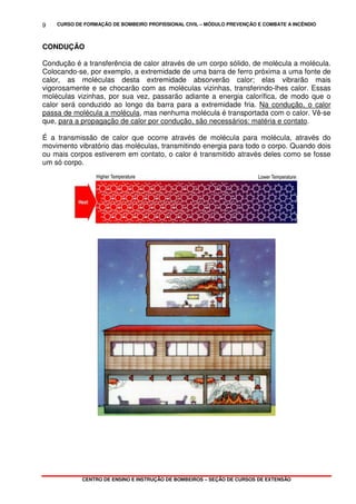 CURSO DE FORMAÇÃO DE BOMBEIRO PROFISSIONAL CIVIL – MÓDULO PREVENÇÃO E COMBATE A INCÊNDIO
CENTRO DE ENSINO E INSTRUÇÃO DE BOMBEIROS – SEÇÃO DE CURSOS DE EXTENSÃO
9
CONDUÇÃO
Condução é a transferência de calor através de um corpo sólido, de molécula a molécula.
Colocando-se, por exemplo, a extremidade de uma barra de ferro próxima a uma fonte de
calor, as moléculas desta extremidade absorverão calor; elas vibrarão mais
vigorosamente e se chocarão com as moléculas vizinhas, transferindo-lhes calor. Essas
moléculas vizinhas, por sua vez, passarão adiante a energia calorífica, de modo que o
calor será conduzido ao longo da barra para a extremidade fria. Na condução, o calor
passa de molécula a molécula, mas nenhuma molécula é transportada com o calor. Vê-se
que, para a propagação de calor por condução, são necessários: matéria e contato.
É a transmissão de calor que ocorre através de molécula para molécula, através do
movimento vibratório das moléculas, transmitindo energia para todo o corpo. Quando dois
ou mais corpos estiverem em contato, o calor é transmitido através deles como se fosse
um só corpo.
 