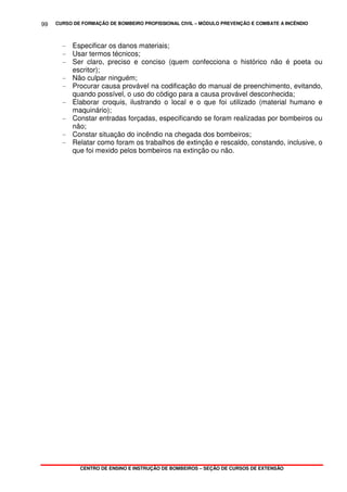CURSO DE FORMAÇÃO DE BOMBEIRO PROFISSIONAL CIVIL – MÓDULO PREVENÇÃO E COMBATE A INCÊNDIO
CENTRO DE ENSINO E INSTRUÇÃO DE BOMBEIROS – SEÇÃO DE CURSOS DE EXTENSÃO
99
- Especificar os danos materiais;
- Usar termos técnicos;
- Ser claro, preciso e conciso (quem confecciona o histórico não é poeta ou
escritor);
- Não culpar ninguém;
- Procurar causa provável na codificação do manual de preenchimento, evitando,
quando possível, o uso do código para a causa provável desconhecida;
- Elaborar croquis, ilustrando o local e o que foi utilizado (material humano e
maquinário);
- Constar entradas forçadas, especificando se foram realizadas por bombeiros ou
não;
- Constar situação do incêndio na chegada dos bombeiros;
- Relatar como foram os trabalhos de extinção e rescaldo, constando, inclusive, o
que foi mexido pelos bombeiros na extinção ou não.
 