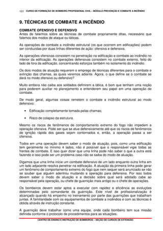 CURSO DE FORMAÇÃO DE BOMBEIRO PROFISSIONAL CIVIL – MÓDULO PREVENÇÃO E COMBATE A INCÊNDIO
CENTRO DE ENSINO E INSTRUÇÃO DE BOMBEIROS – SEÇÃO DE CURSOS DE EXTENSÃO
101
9. TÉCNICAS DE COMBATE A INCÊNDIO
COMBATE OFENSIVO E DEFENSIVO
Antes de falarmos sobre as técnicas de combate propriamente ditas, necessário que
falemos dos modos de ataque ou táticas.
As operações de combate a incêndio estrutural (os que ocorrem em edificações) podem
ser conduzidas por duas linhas diferentes de ação: ofensiva e defensiva.
As operações ofensivas consistem na penetração na edificação e combate ao incêndio no
interior da edificação. As operações defensivas consistem no combate externo, feito do
lado de fora da edificação, concentrando esforços também no isolamento do incêndio.
Os dois modos de atuação requerem o emprego de técnicas diferentes para o combate e
extinção das chamas, as quais veremos adiante. Agora, o que define se o combate se
dará no modo ofensivo ou defensivo?
Muito embora não caiba aos soldados definirem a tática, é bom que tenham uma noção
para poderem auxiliar no planejamento e entenderem seu papel em uma operação de
combate.
De modo geral, algumas coisas remetem o combate a incêndio estrutural ao modo
defensivo:
• Edificação completamente tomada pelas chamas;
• Risco de colapso da estrutura.
Mesmo os riscos de fenômenos de comportamento extremo do fogo não impedem a
operação ofensiva. Pode ser que se atue defensivamente até que os riscos de fenômenos
de ignição rápida dos gases sejam contornados e, então, a operação passa a ser
ofensiva.
Todos em uma operação devem saber o modo de atuação, pois, como uma edificação
tem geralmente no mínimo 4 lados, não é possível que o responsável vigie todas as
frentes de combate. E isso quer dizer que uma linha pode não saber o que a outra está
fazendo e isso pode ser um problema caso não se saiba do modo de atuação.
Digamos que uma linha inicie um combate defensivo de um lado enquanto outra linha em
um lado adjacente resolva penetrar na edificação. A atuação da primeira linha pode gerar
um fenômeno de comportamento extremo do fogo que nem sequer será anunciado se não
se souber que alguém adentrou mudando a operação para defensiva. Por isso todos
devem saber o modo de atuação e a decisão sobre qual será adotado cabe ao
responsável pela operação, ou chefe de guarnição mais antigo ou o chefe de operações.
Os bombeiros devem estar aptos a executar com rapidez e eficiência as evoluções
determinadas pelo comandante da guarnição. Este nível de profissionalização é
alcançado quando há empenho no treinamento por parte das guarnições que trabalham
juntas. A familiaridade com os equipamentos de combate a incêndios e com as técnicas é
obtida através de instrução constante.
A guarnição deve trabalhar como uma equipe, onde cada bombeiro tem sua missão
definida conforme o protocolo de procedimentos para as situações.
 
