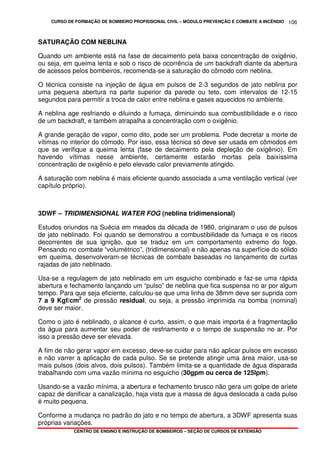 CURSO DE FORMAÇÃO DE BOMBEIRO PROFISSIONAL CIVIL – MÓDULO PREVENÇÃO E COMBATE A INCÊNDIO
CENTRO DE ENSINO E INSTRUÇÃO DE BOMBEIROS – SEÇÃO DE CURSOS DE EXTENSÃO
106
SATURAÇÃO COM NEBLINA
Quando um ambiente está na fase de decaimento pela baixa concentração de oxigênio,
ou seja, em queima lenta e sob o risco de ocorrência de um backdraft diante da abertura
de acessos pelos bombeiros, recomenda-se a saturação do cômodo com neblina.
O técnica consiste na injeção de água em pulsos de 2-3 segundos de jato neblina por
uma pequena abertura na parte superior da parede ou teto, com intervalos de 12-15
segundos para permitir a troca de calor entre neblina e gases aquecidos no ambiente.
A neblina age resfriando e diluindo a fumaça, diminuindo sua combustibilidade e o risco
de um backdraft, e também atrapalha a concentração com o oxigênio.
A grande geração de vapor, como dito, pode ser um problema. Pode decretar a morte de
vítimas no interior do cômodo. Por isso, essa técnica só deve ser usada em cômodos em
que se verifique a queima lenta (fase de decaimento pela depleção de oxigênio). Em
havendo vítimas nesse ambiente, certamente estarão mortas pela baixíssima
concentração de oxigênio e pelo elevado calor previamente atingido.
A saturação com neblina é mais eficiente quando associada a uma ventilação vertical (ver
capítulo próprio).
3DWF – TRIDIMENSIONAL WATER FOG (neblina tridimensional)
Estudos oriundos na Suécia em meados da década de 1980, originaram o uso de pulsos
de jato neblinado. Foi quando se demonstrou a combustibilidade da fumaça e os riscos
decorrentes de sua ignição, que se traduz em um comportamento extremo do fogo.
Pensando no combate “volumétrico”, (tridimensional) e não apenas na superfície do sólido
em queima, desenvolveram-se técnicas de combate baseadas no lançamento de curtas
rajadas de jato neblinado.
Usa-se a regulagem de jato neblinado em um esguicho combinado e faz-se uma rápida
abertura e fechamento lançando um “pulso” de neblina que fica suspensa no ar por algum
tempo. Para que seja eficiente, calculou-se que uma linha de 38mm deve ser suprida com
7 a 9 Kgf/cm2
de pressão residual, ou seja, a pressão imprimida na bomba (nominal)
deve ser maior.
Como o jato é neblinado, o alcance é curto, assim, o que mais importa é a fragmentação
da água para aumentar seu poder de resfriamento e o tempo de suspensão no ar. Por
isso a pressão deve ser elevada.
A fim de não gerar vapor em excesso, deve-se cuidar para não aplicar pulsos em excesso
e não varrer a aplicação de cada pulso. Se se pretende atingir uma área maior, usa-se
mais pulsos (dois alvos, dois pulsos). Também limita-se a quantidade de água disparada
trabalhando com uma vazão mínima no esguicho (30gpm ou cerca de 125lpm).
Usando-se a vazão mínima, a abertura e fechamento brusco não gera um golpe de aríete
capaz de danificar a canalização, haja vista que a massa de água deslocada a cada pulso
é muito pequena.
Conforme a mudança no padrão do jato e no tempo de abertura, a 3DWF apresenta suas
próprias variações.
 