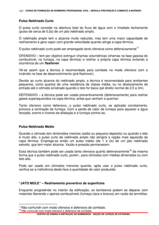 CURSO DE FORMAÇÃO DE BOMBEIRO PROFISSIONAL CIVIL – MÓDULO PREVENÇÃO E COMBATE A INCÊNDIO
CENTRO DE ENSINO E INSTRUÇÃO DE BOMBEIROS – SEÇÃO DE CURSOS DE EXTENSÃO
107
Pulso Neblinado Curto
O pulso curto consiste na abertura total do fluxo de água com o imediato fechamento
(pulso de cerca de 0.2s) de um jato neblinado amplo.
O neblinado amplo tem o alcance muito reduzido, mas tem uma maior capacidade de
resfriamento e gera vapor com grande velocidade quando atinge a capa térmica.
O pulso neblinado curto pode ser empregado tanto ofensiva como defensivamente17
OFENSIVO – tem por objetivo extinguir chamas volumétricas (chamas na fase gasosa do
combustível, na fumaça, na capa térmica) e resfriar a própria capa térmica evitando a
ocorrência de um flashover.
Vê-se assim que a técnica é recomendada para combate no modo ofensivo com o
incêndio na fase de desenvolvimento (pré-flashover).
Devido ao curto alcance do neblinado amplo, a técnica é recomendada para ambientes
pequenos, como quartos de uma residência de classe média, ou no deslocamento da
entrada até o cômodo sinistrado quando o teto for baixo (pé direito normal de 2,5 a 3m).
DEFENSIVO – a técnica pode ser usada preventivamente (defensivamente) para resfriar
gases superaquecidos na capa térmica, antes que venham a queimar.
Tanto ofensivo como defensivo, o pulso neblinado curto, se aplicado corretamente,
provoca a contração da fumaça. Com a perda de calor da fumaça para aquecer a água
lançada, ocorre o inverso da dilatação e a fumaça contrai-se.
Pulso Neblinado Médio
Quando o cômodo tem dimensões maiores (salão ou pequeno depósito) ou quando o teto
é muito alto, o pulso curto de neblinado amplo não atingirá a região mais aquecida da
capa térmica. Emprega-se então um pulso médio (de 1 a 2s) de um jato neblinado
estreito, que tem maior alcance. Vazão e pressão permanecem.
Essa técnica também pode ser usada tanto ofensiva quanto defensivamente18
da mesma
forma que o pulso neblinado curto, porém , para cômodos com médias dimensões ou com
teto alto.
Pode ser usado em cômodos menores quando, após usar o pulso neblinado curto,
verifica-se a ineficiência deste face à quantidade de calor produzido.
“JATO MOLE” – Resfriamento preventivo de superfícies
Enquanto progredindo no interior da edificação, os bombeiros podem se deparar com
materiais liberando v apores combustíveis (fumaça clara e branca) em razão da termólise.
17
Não confundir com modo ofensivo e defensivo de combate.
18
Não confundir com modo ofensivo e defensivo de combate.
 