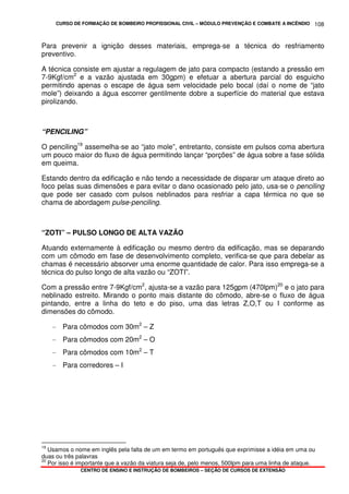 CURSO DE FORMAÇÃO DE BOMBEIRO PROFISSIONAL CIVIL – MÓDULO PREVENÇÃO E COMBATE A INCÊNDIO
CENTRO DE ENSINO E INSTRUÇÃO DE BOMBEIROS – SEÇÃO DE CURSOS DE EXTENSÃO
108
Para prevenir a ignição desses materiais, emprega-se a técnica do resfriamento
preventivo.
A técnica consiste em ajustar a regulagem de jato para compacto (estando a pressão em
7-9Kgf/cm2
e a vazão ajustada em 30gpm) e efetuar a abertura parcial do esguicho
permitindo apenas o escape de água sem velocidade pelo bocal (daí o nome de “jato
mole”) deixando a água escorrer gentilmente dobre a superfície do material que estava
pirolizando.
“PENCILING”
O penciling19
assemelha-se ao “jato mole”, entretanto, consiste em pulsos coma abertura
um pouco maior do fluxo de água permitindo lançar “porções” de água sobre a fase sólida
em queima.
Estando dentro da edificação e não tendo a necessidade de disparar um ataque direto ao
foco pelas suas dimensões e para evitar o dano ocasionado pelo jato, usa-se o penciling
que pode ser casado com pulsos neblinados para resfriar a capa térmica no que se
chama de abordagem pulse-penciling.
“ZOTI” – PULSO LONGO DE ALTA VAZÃO
Atuando externamente à edificação ou mesmo dentro da edificação, mas se deparando
com um cômodo em fase de desenvolvimento completo, verifica-se que para debelar as
chamas é necessário absorver uma enorme quantidade de calor. Para isso emprega-se a
técnica do pulso longo de alta vazão ou “ZOTI”.
Com a pressão entre 7-9Kgf/cm2
, ajusta-se a vazão para 125gpm (470lpm)20
e o jato para
neblinado estreito. Mirando o ponto mais distante do cômodo, abre-se o fluxo de água
pintando, entre a linha do teto e do piso, uma das letras Z,O,T ou I conforme as
dimensões do cômodo.
- Para cômodos com 30m2
– Z
- Para cômodos com 20m2
– O
- Para cômodos com 10m2
– T
- Para corredores – I
19
Usamos o nome em inglês pela falta de um em termo em português que exprimisse a idéia em uma ou
duas ou três palavras
20
Por isso é importante que a vazão da viatura seja de, pelo menos, 500lpm para uma linha de ataque.
 