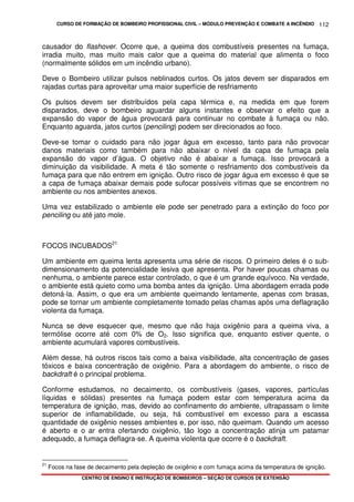 CURSO DE FORMAÇÃO DE BOMBEIRO PROFISSIONAL CIVIL – MÓDULO PREVENÇÃO E COMBATE A INCÊNDIO
CENTRO DE ENSINO E INSTRUÇÃO DE BOMBEIROS – SEÇÃO DE CURSOS DE EXTENSÃO
112
causador do flashover. Ocorre que, a queima dos combustíveis presentes na fumaça,
irradia muito, mas muito mais calor que a queima do material que alimenta o foco
(normalmente sólidos em um incêndio urbano).
Deve o Bombeiro utilizar pulsos neblinados curtos. Os jatos devem ser disparados em
rajadas curtas para aproveitar uma maior superfície de resfriamento
Os pulsos devem ser distribuídos pela capa térmica e, na medida em que forem
disparados, deve o bombeiro aguardar alguns instantes e observar o efeito que a
expansão do vapor de água provocará para continuar no combate à fumaça ou não.
Enquanto aguarda, jatos curtos (penciling) podem ser direcionados ao foco.
Deve-se tomar o cuidado para não jogar água em excesso, tanto para não provocar
danos materiais como também para não abaixar o nível da capa de fumaça pela
expansão do vapor d’água. O objetivo não é abaixar a fumaça. Isso provocará a
diminuição da visibilidade. A meta é tão somente o resfriamento dos combustíveis da
fumaça para que não entrem em ignição. Outro risco de jogar água em excesso é que se
a capa de fumaça abaixar demais pode sufocar possíveis vítimas que se encontrem no
ambiente ou nos ambientes anexos.
Uma vez estabilizado o ambiente ele pode ser penetrado para a extinção do foco por
penciling ou até jato mole.
FOCOS INCUBADOS21
Um ambiente em queima lenta apresenta uma série de riscos. O primeiro deles é o sub-
dimensionamento da potencialidade lesiva que apresenta. Por haver poucas chamas ou
nenhuma, o ambiente parece estar controlado, o que é um grande equívoco. Na verdade,
o ambiente está quieto como uma bomba antes da ignição. Uma abordagem errada pode
detoná-la. Assim, o que era um ambiente queimando lentamente, apenas com brasas,
pode se tornar um ambiente completamente tomado pelas chamas após uma deflagração
violenta da fumaça.
Nunca se deve esquecer que, mesmo que não haja oxigênio para a queima viva, a
termólise ocorre até com 0% de O2. Isso significa que, enquanto estiver quente, o
ambiente acumulará vapores combustíveis.
Além desse, há outros riscos tais como a baixa visibilidade, alta concentração de gases
tóxicos e baixa concentração de oxigênio. Para a abordagem do ambiente, o risco de
backdraft é o principal problema.
Conforme estudamos, no decaimento, os combustíveis (gases, vapores, partículas
líquidas e sólidas) presentes na fumaça podem estar com temperatura acima da
temperatura de ignição, mas, devido ao confinamento do ambiente, ultrapassam o limite
superior de inflamabilidade, ou seja, há combustível em excesso para a escassa
quantidade de oxigênio nesses ambientes e, por isso, não queimam. Quando um acesso
é aberto e o ar entra ofertando oxigênio, tão logo a concentração atinja um patamar
adequado, a fumaça deflagra-se. A queima violenta que ocorre é o backdraft.
21
Focos na fase de decaimento pela depleção de oxigênio e com fumaça acima da temperatura de ignição.
 