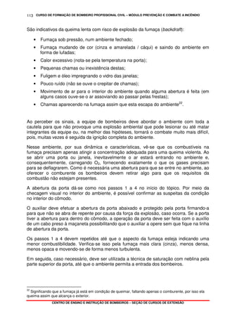 CURSO DE FORMAÇÃO DE BOMBEIRO PROFISSIONAL CIVIL – MÓDULO PREVENÇÃO E COMBATE A INCÊNDIO
CENTRO DE ENSINO E INSTRUÇÃO DE BOMBEIROS – SEÇÃO DE CURSOS DE EXTENSÃO
113
São indicativos da queima lenta com risco de explosão da fumaça (backdraft):
• Fumaça sob pressão, num ambiente fechado;
• Fumaça mudando de cor (cinza e amarelada / cáqui) e saindo do ambiente em
forma de lufadas;
• Calor excessivo (nota-se pela temperatura na porta);
• Pequenas chamas ou inexistência destas;
• Fuligem e óleo impregnando o vidro das janelas;
• Pouco ruído (não se ouve o crepitar de chamas);
• Movimento de ar para o interior do ambiente quando alguma abertura é feita (em
alguns casos ouve-se o ar assoviando ao passar pelas frestas);
• Chamas aparecendo na fumaça assim que esta escapa do ambiente22
.
Ao perceber os sinais, a equipe de bombeiros deve abordar o ambiente com toda a
cautela para que não provoque uma explosão ambiental que pode lesionar ou até matar
integrantes da equipe ou, na melhor das hipóteses, tornará o combate muito mais difícil,
pois, muitas vezes é seguida da ignição completa do ambiente.
Nesse ambiente, por sua dinâmica e características, vê-se que os combustíveis na
fumaça precisam apenas atingir a concentração adequada para uma queima violenta. Ao
se abrir uma porta ou janela, inevitavelmente o ar estará entrando no ambiente e,
consequentemente, carregando O2, fornecendo exatamente o que os gases precisam
para se deflagrarem. Como é necessária uma abertura para que se entre no ambiente, ao
oferecer o comburente os bombeiros devem retirar algo para que os requisitos da
combustão não estejam presentes.
A abertura da porta dá-se como nos passos 1 a 4 no início do tópico. Por meio da
checagem visual no interior do ambiente, é possível confirmar as suspeitas da condição
no interior do cômodo.
O auxiliar deve efetuar a abertura da porta abaixado e protegido pela porta firmando-a
para que não se abra de repente por causa da força da explosão, caso ocorra. Se a porta
tiver a abertura para dentro do cômodo, a operação da porta deve ser feita com o auxílio
de um cabo preso à maçaneta possibilitando que o auxiliar a opere sem que fique na linha
de abertura da porta.
Os passos 1 a 4 devem repetidos até que o aspecto da fumaça esteja indicando uma
menor combustibilidade. Verifica-se isso pela fumaça mais clara (cinza), menos densa,
menos opaca e movendo-se de forma menos turbulenta.
Em seguida, caso necessário, deve ser utilizada a técnica de saturação com neblina pela
parte superior da porta, até que o ambiente permita a entrada dos bombeiros.
22
Significando que a fumaça já está em condição de queimar, faltando apenas o comburente, por isso ela
queima assim que alcança o exterior.
 