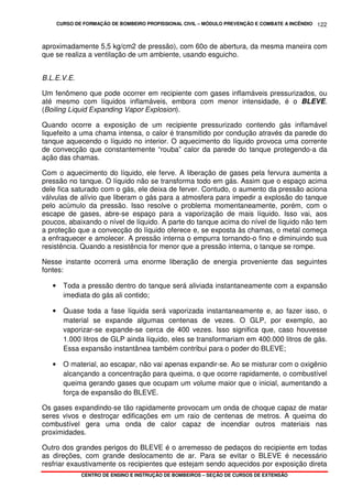 CURSO DE FORMAÇÃO DE BOMBEIRO PROFISSIONAL CIVIL – MÓDULO PREVENÇÃO E COMBATE A INCÊNDIO
CENTRO DE ENSINO E INSTRUÇÃO DE BOMBEIROS – SEÇÃO DE CURSOS DE EXTENSÃO
122
aproximadamente 5,5 kg/cm2 de pressão), com 60o de abertura, da mesma maneira com
que se realiza a ventilação de um ambiente, usando esguicho.
B.L.E.V.E.
Um fenômeno que pode ocorrer em recipiente com gases inflamáveis pressurizados, ou
até mesmo com líquidos inflamáveis, embora com menor intensidade, é o BLEVE.
(Boiling Liquid Expanding Vapor Explosion).
Quando ocorre a exposição de um recipiente pressurizado contendo gás inflamável
liquefeito a uma chama intensa, o calor é transmitido por condução através da parede do
tanque aquecendo o líquido no interior. O aquecimento do líquido provoca uma corrente
de convecção que constantemente “rouba” calor da parede do tanque protegendo-a da
ação das chamas.
Com o aquecimento do líquido, ele ferve. A liberação de gases pela fervura aumenta a
pressão no tanque. O líquido não se transforma todo em gás. Assim que o espaço acima
dele fica saturado com o gás, ele deixa de ferver. Contudo, o aumento da pressão aciona
válvulas de alívio que liberam o gás para a atmosfera para impedir a explosão do tanque
pelo acúmulo da pressão. Isso resolve o problema momentaneamente, porém, com o
escape de gases, abre-se espaço para a vaporização de mais líquido. Isso vai, aos
poucos, abaixando o nível de líquido. A parte do tanque acima do nível de líquido não tem
a proteção que a convecção do líquido oferece e, se exposta às chamas, o metal começa
a enfraquecer e amolecer. A pressão interna o empurra tornando-o fino e diminuindo sua
resistência. Quando a resistência for menor que a pressão interna, o tanque se rompe.
Nesse instante ocorrerá uma enorme liberação de energia proveniente das seguintes
fontes:
• Toda a pressão dentro do tanque será aliviada instantaneamente com a expansão
imediata do gás ali contido;
• Quase toda a fase líquida será vaporizada instantaneamente e, ao fazer isso, o
material se expande algumas centenas de vezes. O GLP, por exemplo, ao
vaporizar-se expande-se cerca de 400 vezes. Isso significa que, caso houvesse
1.000 litros de GLP ainda líquido, eles se transformariam em 400.000 litros de gás.
Essa expansão instantânea também contribui para o poder do BLEVE;
• O material, ao escapar, não vai apenas expandir-se. Ao se misturar com o oxigênio
alcançando a concentração para queima, o que ocorre rapidamente, o combustível
queima gerando gases que ocupam um volume maior que o inicial, aumentando a
força de expansão do BLEVE.
Os gases expandindo-se tão rapidamente provocam um onda de choque capaz de matar
seres vivos e destroçar edificações em um raio de centenas de metros. A queima do
combustível gera uma onda de calor capaz de incendiar outros materiais nas
proximidades.
Outro dos grandes perigos do BLEVE é o arremesso de pedaços do recipiente em todas
as direções, com grande deslocamento de ar. Para se evitar o BLEVE é necessário
resfriar exaustivamente os recipientes que estejam sendo aquecidos por exposição direta
 