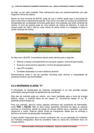 CURSO DE FORMAÇÃO DE BOMBEIRO PROFISSIONAL CIVIL – MÓDULO PREVENÇÃO E COMBATE A INCÊNDIO
CENTRO DE ENSINO E INSTRUÇÃO DE BOMBEIROS – SEÇÃO DE CURSOS DE EXTENSÃO
123
ao fogo, ou por calor irradiado. Este resfriamento deve ser preferencialmente com jato
d’água em forma de neblina.
Diante do risco iminente de BLEVE, pode ser que a melhor opção seja a evacuação da
área e esta área é relativamente grande. Para se ter uma idéia um tanque de combustível
transportado por composição ferroviária pode gerar uma explosão que afete centenas de
metros. A zona de queima pode ter uma centena de metros de diâmetro. A onda de
choque pode ser fatal a 300 ou mais metros do ponto inicial e a irradiação é lesiva a
várias centenas de metros.
Ao lidar com o BLEVE, os bombeiros devem estar atentos para o seguinte:
• Resfriar o tanque, principalmente em sua parte superior, acima da fase líquida;
• Evacuar a área próxima expondo o mínimo de pessoal possível;
• Usar EPI completo;
• Combater abaixados e à maior distância possível
Recomenda-se ainda o uso de canhões monitores para eliminar a necessidade de
presença humana nas proximidades.
9.2.3 INCÊNDIOS CLASSE "C"
A dificuldade na identificação de materiais energizados é um dos grandes perigos
enfrentados pela guarnição no atendimento de ocorrência.
Este tipo de incêndio pode ser extinto, com maior facilidade após o corte da energia
elétrica. Assim, o incêndio deixa de ser classe “C”, tornando-se classe “A” ou “B”,
podendo ainda extinguir-se.
Para sua extinção, deve-se utilizar agentes extintores não condutores de eletricidade,
como PQS, e HALON. Não se deve utilizar aparelhos extintores de água ou espuma
(química ou mecânica), devido ao perigo de choque elétrico para o operador, que pode
causar-lhe a morte. Pode-se utilizar linhas de mangueiras, desde que se conheça a
técnica e se tomem as precauções necessárias.
A água contém impurezas que a tornam condutora; daí, na sua aplicação em incêndios
em materiais energizados, deve-se considerar todos os riscos de o bombeiro levar um
choque elétrico.
 