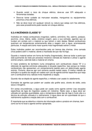 CURSO DE FORMAÇÃO DE BOMBEIRO PROFISSIONAL CIVIL – MÓDULO PREVENÇÃO E COMBATE A INCÊNDIO
CENTRO DE ENSINO E INSTRUÇÃO DE BOMBEIROS – SEÇÃO DE CURSOS DE EXTENSÃO
126
• Quando existir o risco de choque elétrico, deve-se usar EPI adequado e
ferramentas isoladas;
• Deve-se tomar cuidado ao manusear escadas, mangueiras ou equipamentos
próximos a fios elétricos.
• Não se deve tocar em qualquer veículo ou viatura que esteja com fios elétricos,
pois esse procedimento pode resultar em choque elétrico.
9.3.4 INCÊNDIOS CLASSE“D”
Incêndios em metais combustíveis (magnésio, selênio, antimônio, lítio, cádmio, potássio,
alumínio, zinco, titânio, sódio, zircônio) exigem, para a sua extinção, agentes que se
fundam em contato com o material ou que retirem o calor destes. Metais combustíveis
queimam em temperaturas extremamente altas e reagem com a água, arremessando
partículas. A reação será tanto maior quanto mais fragmentado estiver o metal.
Estes incêndios podem ser reconhecidos pela cor branca das chamas. Uma camada
cinza poderá cobrir o material, dando a impressão de que não há fogo.
Quando o material estiver em forma de limalha (fragmentado), deve-se isolar a parte que
está queimando do resto por processo mecânico (retirada do material) e utilizar o agente
extintor próprio, cobrindo todo o material em chama.
O maior problema do bombeiro numa emergência com combustíveis classe "D" é a
obtenção de agentes extintores adequados à situação específica. Isso porque os metais
combustíveis não apresentam um comportamento padrão para um determinado agente
extintor. Portanto, deve-se agir com extrema cautela nestes casos. O melhor método de
extinção é a quebra da reação em cadeia com uso de agente extintor específico que reaja
com o combustível e/ou radicais livres impedindo a reação.
Quando não se dispõe do agente específico, o método a ser usado é o abafamento.
Exemplos de agentes que podem ser usados são grafite seco, cloreto de sódio, areia
seca e nitrogênio.
Em certas circunstâncias, a água pode ser usada como agente extintor (nas situações
específicas de ligas de magnésio usadas em indústria). Neste caso, a água deve ser
utilizada em grandes quantidades, pois a temperatura deste tipo de fogo é muito alta e a
técnica de extinção utilizada é o resfriamento. A água deve ser em quantidade tal que o
resfriamento suplante a reação dela com o combustível.
É importante que se obtenha o máximo de informação sobre o produto em chamas, bem
como se há no local o agente extintor apropriado.
 