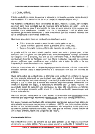 CURSO DE FORMAÇÃO DE BOMBEIRO PROFISSIONAL CIVIL – MÓDULO PREVENÇÃO E COMBATE A INCÊNDIO
CENTRO DE ENSINO E INSTRUÇÃO DE BOMBEIROS – SEÇÃO DE CURSOS DE EXTENSÃO
12
1.2 COMBUSTÍVEL
É toda a substância capaz de queimar e alimentar a combustão, ou seja, capaz de reagir
com o oxigênio. É o elemento que serve de campo de propagação para o fogo.
Os materiais combustíveis maus condutores de calor, madeira e papel, por exemplo,
queimam com mais facilidade que os materiais bons condutores de calor – como os
metais. Esse fato se deve à acumulação de calor em uma pequena zona, no caso dos
materiais maus condutores, fazendo com que a temperatura local se eleve mais
facilmente, já nos bons condutores, o calor é distribuído por todo material, fazendo com
que a temperatura se eleve mais lentamente.
Quanto ao seu estado físico, os combustíveis classificam-se em:
• Sólido (exemplo: madeira, papel, tecido, carvão, pólvora, etc.).
• Líquido (exemplo: gasolina, álcool, querosene, óleos, tintas, etc.).
• Gasoso (exemplo: metano, etileno, gás liquefeito de petróleo, etc.).
A grande maioria dos combustíveis precisa passar pelo estado gasoso para, então,
combinar com o oxigênio, uma vez que não são as moléculas presas no corpo do material
que reagirão com o oxigênio, mas sim as que estiverem livres. A inflamabilidade um
combustível depende da facilidade com que libera moléculas (vapores), da afinidade
dessas moléculas para combinarem com oxigênio sob a ação do calor e da sua
fragmentação (área de contato com o oxigênio).
Como os combustíveis são o campo de propagação das chamas, a forma como estão
dispostos também afeta o desenvolvimento e a velocidade com que um incêndio se
propaga.
Outro ponto sobre os combustíveis é a diferença entre combustível e inflamável. Apesar
de todo material inflamável ser combustível, nem todo combustível é inflamável. Ser
combustível significa ser capaz de reagir com o oxigênio diante de uma quantidade de
energia, o que faz com que a maioria dos materiais seja considerada combustível. Ser
inflamável significa ser capaz, à temperatura ambiente (20o
C) liberar vapores em
quantidade capaz de sustentar uma combustão, ou seja, são inflamáveis os materiais
que, à temperatura ambiente, estão acima do ponto de combustão (conceito que será
tratado mais adiante).
De modo simples, nesse ponto de nosso estudo, podemos dizer que inflamáveis são os
materiais que “pegam fogo” facilmente e combustíveis são os que conseguem queimar.
Em alguns manuais, combustíveis são considerados os materiais que queimam abaixo de
determinada temperatura (normalmente consideram 1000o
C). Isso deixa muitos materiais
de fora da lista de combustíveis. Esse posicionamento não nos parece o mais paropriada
quando estudamos incêndios estruturais, haja vista que um incêndio urbano comum em
um cômodo ordinário, facilmente atinge mais de 1000o
C.
Combustíveis Sólidos
Os combustíveis sólidos, ao contrário do que pode parecer, via de regra não queimam
diretamente no estado sólido. Para que possa ocorrer a combustão é necessário que
 