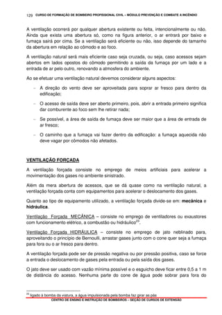 CURSO DE FORMAÇÃO DE BOMBEIRO PROFISSIONAL CIVIL – MÓDULO PREVENÇÃO E COMBATE A INCÊNDIO
CENTRO DE ENSINO E INSTRUÇÃO DE BOMBEIROS – SEÇÃO DE CURSOS DE EXTENSÃO
129
A ventilação ocorrerá por qualquer abertura existente ou feita, intencionalmente ou não.
Ainda que exista uma abertura só, como na figura anterior, o ar entrará por baixo e
fumaça sairá por cima. Se a ventilação será eficiente ou não, isso depende do tamanho
da abertura em relação ao cômodo e ao foco.
A ventilação natural será mais eficiente caso seja cruzada, ou seja, caso acessos sejam
abertos em lados opostos do cômodo permitindo a saída da fumaça por um lado e a
entrada de ar pelo outro, renovando a atmosfera do ambiente.
Ao se efetuar uma ventilação natural devemos considerar alguns aspectos:
- A direção do vento deve ser aproveitada para soprar ar fresco para dentro da
edificação;
- O acesso de saída deve ser aberto primeiro, pois, abrir a entrada primeiro significa
dar comburente ao foco sem lhe retirar nada;
- Se possível, a área de saída de fumaça deve ser maior que a área de entrada de
ar fresco;
- O caminho que a fumaça vai fazer dentro da edificação: a fumaça aquecida não
deve vagar por cômodos não afetados.
VENTILAÇÃO FORÇADA
A ventilação forçada consiste no emprego de meios artificiais para acelerar a
movimentação dos gases no ambiente sinistrado.
Além da mera abertura de acessos, que se dá quase como na ventilação natural, a
ventilação forçada conta com equipamentos para acelerar o deslocamento dos gases.
Quanto ao tipo de equipamento utilizado, a ventilação forçada divide-se em: mecânica e
hidráulica.
Ventilação Forçada MECÂNICA – consiste no emprego de ventiladores ou exaustores
com funcionamento elétrico, a combustão ou hidráulico23
.
Ventilação Forçada HIDRÁULICA – consiste no emprego de jato neblinado para,
aproveitando o princípio de Bernoulli, arrastar gases junto com o cone quer seja a fumaça
para fora ou o ar fresco para dentro.
A ventilação forçada pode ser de pressão negativa ou por pressão positiva, caso se force
a entrada o deslocamento de gases pela entrada ou pela saída dos gases.
O jato deve ser usado com vazão mínima possível e o esguicho deve ficar entre 0,5 a 1 m
de distância do acesso. Nenhuma parte do cone de água pode sobrar para fora do
23
ligado à bomba da viatura, a água impulsionada pela bomba faz girar as pás
 