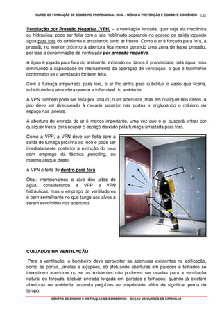 CURSO DE FORMAÇÃO DE BOMBEIRO PROFISSIONAL CIVIL – MÓDULO PREVENÇÃO E COMBATE A INCÊNDIO
CENTRO DE ENSINO E INSTRUÇÃO DE BOMBEIROS – SEÇÃO DE CURSOS DE EXTENSÃO
132
Ventilação por Pressão Negativa (VPN) – a ventilação forçada, quer seja ela mecânica
ou hidráulica, pode ser feita com o jato neblinado soprando no acesso de saída jogando
água para fora do ambiente e arrastando junto ar fresco. Como o ar é forçado para fora, a
pressão no interior próximo à abertura fica menor gerando uma zona de baixa pressão,
por isso a denominação de ventilação por pressão negativa.
A água é jogada para fora do ambiente, evitando os danos à propriedade pela água, mas
diminuindo a capacidade de resfriamento da operação de ventilação, o que é facilmente
contornado se a ventilação for bem feita.
Com a fumaça empurrada para fora, o ar frio entra para substituir o vazio que ficaria,
substituindo a atmosfera quente e inflamável do ambiente.
A VPN também pode ser feita por uma ou duas aberturas, mas em qualquer dos casos, o
jato deve ser direcionado à metade superior nas portas e englobando o máximo do
espaço nas janelas.
A abertura de entrada de ar é menos importante, uma vez que o ar buscará entrar por
qualquer fresta para ocupar o espaço deixado pela fumaça arrastada para fora.
Como a VPP, a VPN deve ser feita com a
saída de fumaça próxima ao foco e pode ser
imediatamente posterior à extinção do foco
com emprego da técnica penciling, ou
mesmo ataque direto.
A VPN é feita de dentro para fora.
Obs.: mencionamos o alvo dos jatos de
água, considerando a VPP e VPN
hidráulicas, mas o emprego de ventiladores
é bem semelhante no que tange aos alvos a
serem escolhidos nas aberturas.
CUIDADOS NA VENTILAÇÃO
Para a ventilação, o bombeiro deve aproveitar as aberturas existentes na edificação,
como as portas, janelas e alçapões, só efetuando aberturas em paredes e telhados se
inexistirem aberturas ou se as existentes não puderem ser usadas para a ventilação
natural ou forçada. Efetuar entrada forçada em paredes e telhados, quando já existem
aberturas no ambiente, acarreta prejuízos ao proprietário, além de significar perda de
tempo.
 