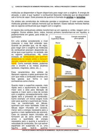CURSO DE FORMAÇÃO DE BOMBEIRO PROFISSIONAL CIVIL – MÓDULO PREVENÇÃO E COMBATE A INCÊNDIO
CENTRO DE ENSINO E INSTRUÇÃO DE BOMBEIROS – SEÇÃO DE CURSOS DE EXTENSÃO
13
moléculas se desprendam e fiquem disponíveis para reagir com o oxigênio. A energia de
ativação, o calor, é que “quebra” o combustível liberando moléculas que se desprendem
sob a forma de vapor. Esse processo de queima é chamado de pirólise ou termólise.
Os sólidos são constituídos de moléculas grandes e complexas. O calor quebra essas
moléculas grandes em radicais menores que se libertam. Esses radicais menores libertos
são os vapores combustíveis que reagem com o oxigênio.
A maioria dos combustíveis sólidos transformam-se em vapores e, então, reagem com o
oxigênio. Outros sólidos (ferro, cobre, bronze) primeiro transformam-se em líquidos, e
posteriormente em gases, para então se
queimarem.
Em uma análise considerando o nível
molecular é mais fácil entender isso.
Quando se percebe que, via de regra,
para reagir com o oxigênio as moléculas
do combustível precisam desprender-se,
vê-se que o que queima, na verdade, são
os vapores combustíveis. Há, como
exceção, os combustíveis que queimam
diretamente no estado sólido e merecem
atenção especial como veremos mais à
frente. Como exemplo destes, podemos
citar o enxofre e os metais alcalinos
(potássio, magnésio, cálcio, etc...).
Essa característica dos sólidos de
liberarem vapores e estes queimarem faz
com que neles a combustão envolva uma
fase gasosa que forma o que
conhecemos como chama.
Quanto maior a superfície exposta, mais
rápido será o aquecimento do material,
maior será a área para liberação de
vapores e maior será a área de contato
com o oxigênio, conseqüentemente, mais
rápido será o processo de combustão.
Como exemplo: um tronco exigirá muito
calor para queimar e queimará por horas,
mas, se transformado em tábuas,
queimará com maior facilidade. Caso as
tábuas sejam trituradas em cavacos,
menor será a energia necessária para a
queima e mais rapidamente ela ocorrerá.
Caso os cavacos sejam triturados até
formarem pó de serra diminui ainda
amais a quantidade de energia
necessária para a queima e aumenta a
velocidade da combustão. Se o pó estiver
espalhado em suspensão no ar, uma
fagulha pode fazê-lo queimar
 