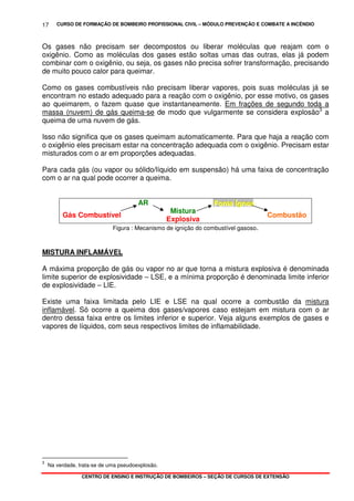 CURSO DE FORMAÇÃO DE BOMBEIRO PROFISSIONAL CIVIL – MÓDULO PREVENÇÃO E COMBATE A INCÊNDIO
CENTRO DE ENSINO E INSTRUÇÃO DE BOMBEIROS – SEÇÃO DE CURSOS DE EXTENSÃO
17
Os gases não precisam ser decompostos ou liberar moléculas que reajam com o
oxigênio. Como as moléculas dos gases estão soltas umas das outras, elas já podem
combinar com o oxigênio, ou seja, os gases não precisa sofrer transformação, precisando
de muito pouco calor para queimar.
Como os gases combustíveis não precisam liberar vapores, pois suas moléculas já se
encontram no estado adequado para a reação com o oxigênio, por esse motivo, os gases
ao queimarem, o fazem quase que instantaneamente. Em frações de segundo toda a
massa (nuvem) de gás queima-se de modo que vulgarmente se considera explosão3
a
queima de uma nuvem de gás.
Isso não significa que os gases queimam automaticamente. Para que haja a reação com
o oxigênio eles precisam estar na concentração adequada com o oxigênio. Precisam estar
misturados com o ar em proporções adequadas.
Para cada gás (ou vapor ou sólido/líquido em suspensão) há uma faixa de concentração
com o ar na qual pode ocorrer a queima.
AR FFFooonnnttteee ÍÍÍgggnnneeeaaa
Gás Combustível
Mistura
Explosiva
Combustão
Figura : Mecanismo de ignição do combustível gasoso.
MISTURA INFLAMÁVEL
A máxima proporção de gás ou vapor no ar que torna a mistura explosiva é denominada
limite superior de explosividade – LSE, e a mínima proporção é denominada limite inferior
de explosividade – LIE.
Existe uma faixa limitada pelo LIE e LSE na qual ocorre a combustão da mistura
inflamável. Só ocorre a queima dos gases/vapores caso estejam em mistura com o ar
dentro dessa faixa entre os limites inferior e superior. Veja alguns exemplos de gases e
vapores de líquidos, com seus respectivos limites de inflamabilidade.
3
Na verdade, trata-se de uma pseudoexplosão.
 