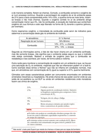 CURSO DE FORMAÇÃO DE BOMBEIRO PROFISSIONAL CIVIL – MÓDULO PREVENÇÃO E COMBATE A INCÊNDIO
CENTRO DE ENSINO E INSTRUÇÃO DE BOMBEIROS – SEÇÃO DE CURSOS DE EXTENSÃO
19
e de maneira completa. Notam-se chamas. Contudo, a combustão consome o oxigênio do
ar num processo contínuo. Quando a porcentagem do oxigênio do ar do ambiente passa
de 21% para a faixa compreendida entre 14% e 8%, a queima torna-se mais lenta, notam-
se brasas e não mais chamas. Quando o oxigênio contido no ar do ambiente atinge
concentração menor que 4%, não há combustão, à exceção de materiais que contenham
oxigênio em sua fórmula e este seja liberado na forma de O2 durante a queima (pólvora,
por exemplo).
Como respiramos oxigênio, a intensidade da combustão pode servir de indicativo para
sabermos a concentração deste gás no ambiente de incêndio.
Ar atmosférico 21 % Normal
Respiração do ser humano 16% Mínimo
14% - 21% => chamas
Combustão
07% - 14% => brasas
Segundo as informações acima, o fato de não haver chama em um ambiente confinado,
mas tão somente brasas, não significa que o ambiente esteja seguro ou que o incêndio
nele esteja controlado. Bastará a entrada de oxigênio para que a combustão se
restabeleça e isso acontece, por vezes, de forma súbita e violenta.
Outra razão para monitorar a concentração de oxigênio em um ambiente é que, se houver
uma saturação de O2 no ambiente, materiais que não se inflamariam podem vir a fazê-lo.
Como exemplo disso temos o Nomex4
que não se inflama em condições normais, mas
que, em atmosferas com concentração de O2 igual ou superior a 31%, queima facilmente.
Cômodos com essas características podem ser comumente encontrados em ambientes
sinistrados industriais ou hospitalares. Há ainda chance de isso poder ocorrer onde se usa
solda de oxi-acetileno ou oxi-GLP ou ainda em ambientes residenciais onde moradores
fazem uso clínico de oxigênio.
4
“Não tecido” criado pela Dupont que resiste às chamas e é base para as capas de bombeiro
 