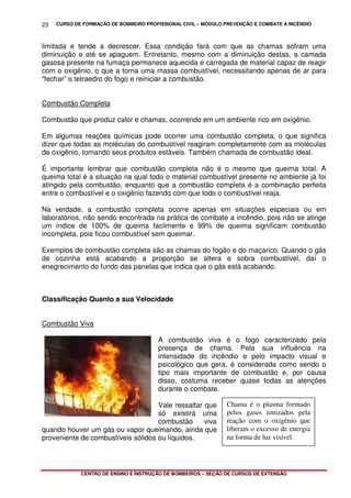 CURSO DE FORMAÇÃO DE BOMBEIRO PROFISSIONAL CIVIL – MÓDULO PREVENÇÃO E COMBATE A INCÊNDIO
CENTRO DE ENSINO E INSTRUÇÃO DE BOMBEIROS – SEÇÃO DE CURSOS DE EXTENSÃO
23
Chama é o plasma formado
pelos gases ionizados pela
reação com o oxigênio que
liberam o excesso de energia
na forma de luz visível.
limitada e tende a decrescer. Essa condição fará com que as chamas sofram uma
diminuição e até se apaguem. Entretanto, mesmo com a diminuição destas, a camada
gasosa presente na fumaça permanece aquecida e carregada de material capaz de reagir
com o oxigênio, o que a torna uma massa combustível, necessitando apenas de ar para
“fechar” o tetraedro do fogo e reiniciar a combustão.
Combustão Completa
Combustão que produz calor e chamas, ocorrendo em um ambiente rico em oxigênio.
Em algumas reações químicas pode ocorrer uma combustão completa, o que significa
dizer que todas as moléculas do combustível reagiram completamente com as moléculas
de oxigênio, tornando seus produtos estáveis. Também chamada de combustão ideal.
É importante lembrar que combustão completa não é o mesmo que queima total. A
queima total é a situação na qual todo o material combustível presente no ambiente já foi
atingido pela combustão, enquanto que a combustão completa é a combinação perfeita
entre o combustível e o oxigênio fazendo com que todo o combustível reaja.
Na verdade, a combustão completa ocorre apenas em situações especiais ou em
laboratórios, não sendo encontrada na prática de combate a incêndio, pois não se atinge
um índice de 100% de queima facilmente e 99% de queima significam combustão
incompleta, pois ficou combustível sem queimar.
Exemplos de combustão completa são as chamas do fogão e do maçarico. Quando o gás
de cozinha está acabando a proporção se altera e sobra combustível, daí o
enegrecimento do fundo das panelas que indica que o gás está acabando.
Classificação Quanto a sua Velocidade
Combustão Viva
A combustão viva é o fogo caracterizado pela
presença de chama. Pela sua influência na
intensidade do incêndio e pelo impacto visual e
psicológico que gera, é considerada como sendo o
tipo mais importante de combustão e, por causa
disso, costuma receber quase todas as atenções
durante o combate.
Vale ressaltar que
só existirá uma
combustão viva
quando houver um gás ou vapor queimando, ainda que
proveniente de combustíveis sólidos ou líquidos.
 