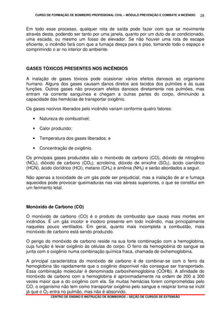 CURSO DE FORMAÇÃO DE BOMBEIRO PROFISSIONAL CIVIL – MÓDULO PREVENÇÃO E COMBATE A INCÊNDIO
CENTRO DE ENSINO E INSTRUÇÃO DE BOMBEIROS – SEÇÃO DE CURSOS DE EXTENSÃO
28
Em todo esse processo, qualquer rota de saída pode fazer com que se movimente
através desta, podendo ser tanto por uma janela, quanto por um duto de ar condicionado,
uma escada, ou mesmo um fosso de elevador. Se não houver uma rota de escape
eficiente, o incêndio fará com que a fumaça desça para o piso, tomando todo o espaço e
comprimindo o ar no interior do ambiente.
GASES TÓXICOS PRESENTES NOS INCÊNDIOS
A inalação de gases tóxicos pode ocasionar vários efeitos danosos ao organismo
humano. Alguns dos gases causam danos diretos aos tecidos dos pulmões e às suas
funções. Outros gases não provocam efeitos danosos diretamente nos pulmões, mas
entram na corrente sanguínea e chegam a outras partes do corpo, diminuindo a
capacidade das hemácias de transportar oxigênio.
Os gases nocivos liberados pelo incêndio variam conforme quatro fatores:
• Natureza do combustível;
• Calor produzido;
• Temperatura dos gases liberados; e
• Concentração de oxigênio.
Os principais gases produzidos são o monóxido de carbono (CO), dióxido de nitrogênio
(NO2), dióxido de carbono (CO2), acroleína, dióxido de enxofre (SO2), ácido cianídrico
(HCN), ácido clorídrico (HCl), metano (CH4) e amônia (NH3) e serão abordados a seguir.
Não apenas a toxicidade de um gás pode ser prejudicial, mas a inalação de ar e fumaça
aquecidos pode provocar queimaduras nas vias aéreas superiores, o que se constitui em
um ferimento letal.
Monóxido de Carbono (CO)
O monóxido de carbono (CO) é o produto da combustão que causa mais mortes em
incêndios. É um gás incolor e inodoro presente em todo incêndio, mas principalmente
naqueles pouco ventilados. Em geral, quanto mais incompleta a combustão, mais
monóxido de carbono está sendo produzido.
O perigo do monóxido de carbono reside na sua forte combinação com a hemoglobina,
cuja função é levar oxigênio às células do corpo. O ferro da hemoglobina do sangue se
junta com o oxigênio numa combinação química fraca, chamada de oxihemoglobina.
A principal característica do monóxido de carbono é de combinar-se com o ferro da
hemoglobina tão rapidamente que o oxigênio disponível não consegue ser transportado.
Essa combinação molecular é denominada carboxihemoglobina (COHb). A afinidade do
monóxido de carbono com a hemoglobina é aproximadamente na ordem de 200 a 300
vezes maior que a do oxigênio com ela. Se muitas hemácias forem comprometidas pelo
CO, o organismo não tem como transportar oxigênio pelo sangue e respirar torna-se inútil
já que o O2 entra no pulmão, mas não é absorvido.
 