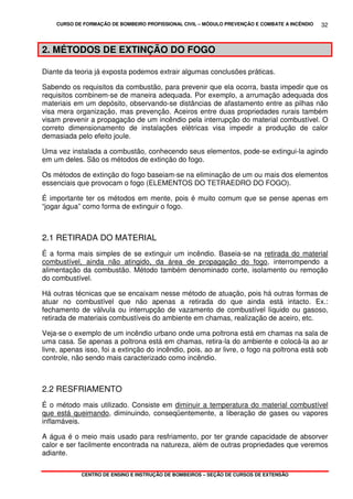 CURSO DE FORMAÇÃO DE BOMBEIRO PROFISSIONAL CIVIL – MÓDULO PREVENÇÃO E COMBATE A INCÊNDIO
CENTRO DE ENSINO E INSTRUÇÃO DE BOMBEIROS – SEÇÃO DE CURSOS DE EXTENSÃO
32
2. MÉTODOS DE EXTINÇÃO DO FOGO
Diante da teoria já exposta podemos extrair algumas conclusões práticas.
Sabendo os requisitos da combustão, para prevenir que ela ocorra, basta impedir que os
requisitos combinem-se de maneira adequada. Por exemplo, a arrumação adequada dos
materiais em um depósito, observando-se distâncias de afastamento entre as pilhas não
visa mera organização, mas prevenção. Aceiros entre duas propriedades rurais também
visam prevenir a propagação de um incêndio pela interrupção do material combustível. O
correto dimensionamento de instalações elétricas visa impedir a produção de calor
demasiada pelo efeito joule.
Uma vez instalada a combustão, conhecendo seus elementos, pode-se extingui-la agindo
em um deles. São os métodos de extinção do fogo.
Os métodos de extinção do fogo baseiam-se na eliminação de um ou mais dos elementos
essenciais que provocam o fogo (ELEMENTOS DO TETRAEDRO DO FOGO).
É importante ter os métodos em mente, pois é muito comum que se pense apenas em
“jogar água” como forma de extinguir o fogo.
2.1 RETIRADA DO MATERIAL
É a forma mais simples de se extinguir um incêndio. Baseia-se na retirada do material
combustível, ainda não atingido, da área de propagação do fogo, interrompendo a
alimentação da combustão. Método também denominado corte, isolamento ou remoção
do combustível.
Há outras técnicas que se encaixam nesse método de atuação, pois há outras formas de
atuar no combustível que não apenas a retirada do que ainda está intacto. Ex.:
fechamento de válvula ou interrupção de vazamento de combustível líquido ou gasoso,
retirada de materiais combustíveis do ambiente em chamas, realização de aceiro, etc.
Veja-se o exemplo de um incêndio urbano onde uma poltrona está em chamas na sala de
uma casa. Se apenas a poltrona está em chamas, retira-la do ambiente e colocá-la ao ar
livre, apenas isso, foi a extinção do incêndio, pois, ao ar livre, o fogo na poltrona está sob
controle, não sendo mais caracterizado como incêndio.
2.2 RESFRIAMENTO
É o método mais utilizado. Consiste em diminuir a temperatura do material combustível
que está queimando, diminuindo, conseqüentemente, a liberação de gases ou vapores
inflamáveis.
A água é o meio mais usado para resfriamento, por ter grande capacidade de absorver
calor e ser facilmente encontrada na natureza, além de outras propriedades que veremos
adiante.
 