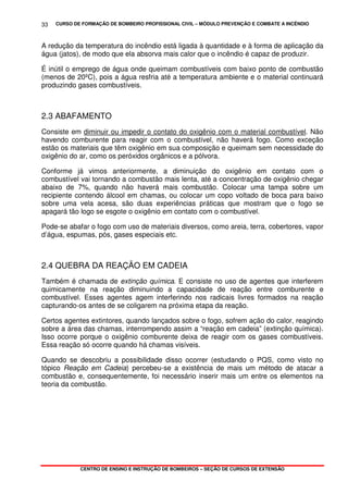 CURSO DE FORMAÇÃO DE BOMBEIRO PROFISSIONAL CIVIL – MÓDULO PREVENÇÃO E COMBATE A INCÊNDIO
CENTRO DE ENSINO E INSTRUÇÃO DE BOMBEIROS – SEÇÃO DE CURSOS DE EXTENSÃO
33
A redução da temperatura do incêndio está ligada à quantidade e à forma de aplicação da
água (jatos), de modo que ela absorva mais calor que o incêndio é capaz de produzir.
É inútil o emprego de água onde queimam combustíveis com baixo ponto de combustão
(menos de 20ºC), pois a água resfria até a temperatura ambiente e o material continuará
produzindo gases combustíveis.
2.3 ABAFAMENTO
Consiste em diminuir ou impedir o contato do oxigênio com o material combustível. Não
havendo comburente para reagir com o combustível, não haverá fogo. Como exceção
estão os materiais que têm oxigênio em sua composição e queimam sem necessidade do
oxigênio do ar, como os peróxidos orgânicos e a pólvora.
Conforme já vimos anteriormente, a diminuição do oxigênio em contato com o
combustível vai tornando a combustão mais lenta, até a concentração de oxigênio chegar
abaixo de 7%, quando não haverá mais combustão. Colocar uma tampa sobre um
recipiente contendo álcool em chamas, ou colocar um copo voltado de boca para baixo
sobre uma vela acesa, são duas experiências práticas que mostram que o fogo se
apagará tão logo se esgote o oxigênio em contato com o combustível.
Pode-se abafar o fogo com uso de materiais diversos, como areia, terra, cobertores, vapor
d’água, espumas, pós, gases especiais etc.
2.4 QUEBRA DA REAÇÃO EM CADEIA
Também é chamada de extinção química. E consiste no uso de agentes que interferem
quimicamente na reação diminuindo a capacidade de reação entre comburente e
combustível. Esses agentes agem interferindo nos radicais livres formados na reação
capturando-os antes de se coligarem na próxima etapa da reação.
Certos agentes extintores, quando lançados sobre o fogo, sofrem ação do calor, reagindo
sobre a área das chamas, interrompendo assim a “reação em cadeia” (extinção química).
Isso ocorre porque o oxigênio comburente deixa de reagir com os gases combustíveis.
Essa reação só ocorre quando há chamas visíveis.
Quando se descobriu a possibilidade disso ocorrer (estudando o PQS, como visto no
tópico Reação em Cadeia) percebeu-se a existência de mais um método de atacar a
combustão e, consequentemente, foi necessário inserir mais um entre os elementos na
teoria da combustão.
 