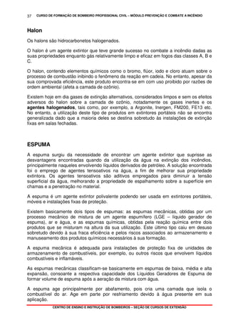 CURSO DE FORMAÇÃO DE BOMBEIRO PROFISSIONAL CIVIL – MÓDULO PREVENÇÃO E COMBATE A INCÊNDIO
CENTRO DE ENSINO E INSTRUÇÃO DE BOMBEIROS – SEÇÃO DE CURSOS DE EXTENSÃO
37
Halon
Os halons são hidrocarbonetos halogenados.
O halon é um agente extintor que teve grande sucesso no combate a incêndio dadas as
suas propriedades enquanto gás relativamente limpo e eficaz em fogos das classes A, B e
C.
O halon, contendo elementos químicos como o bromo, flúor, iodo e cloro atuam sobre o
processo de combustão inibindo o fenômeno da reação em cadeia. No entanto, apesar da
sua comprovada eficiência, este produto encontra-se em com uso proibido por razões de
ordem ambiental (afeta a camada de ozônio).
Existem hoje em dia gases de extinção alternativos, considerados limpos e sem os efeitos
adversos do halon sobre a camada de ozônio, notadamente os gases inertes e os
agentes halogenados, tais como, por exemplo, a Argonite, Inergen, FM200, FE13 etc.
No entanto, a utilização deste tipo de produtos em extintores portáteis não se encontra
generalizada dado que a maioria deles se destina sobretudo às instalações de extinção
fixas em salas fechadas.
ESPUMA
A espuma surgiu da necessidade de encontrar um agente extintor que suprisse as
desvantagens encontradas quando da utilização da água na extinção dos incêndios,
principalmente naqueles envolvendo líquidos derivados de petróleo. A solução encontrada
foi o emprego de agentes tensoativos na água, a fim de melhorar sua propriedade
extintora. Os agentes tensoativos são aditivos empregados para diminuir a tensão
superficial da água, melhorando a propriedade de espalhamento sobre a superfície em
chamas e a penetração no material.
A espuma é um agente extintor polivalente podendo ser usada em extintores portáteis,
móveis e instalações fixas de proteção.
Existem basicamente dois tipos de espumas: as espumas mecânicas, obtidas por um
processo mecânico de mistura de um agente espumífero (LGE – líquido gerador de
espuma), ar e água, e as espumas químicas, obtidas pela reação química entre dois
produtos que se misturam na altura da sua utilização. Este último tipo caiu em desuso
sobretudo devido à sua fraca eficiência e pelos riscos associados ao armazenamento e
manuseamento dos produtos químicos necessários à sua formação.
A espuma mecânica é adequada para instalações de proteção fixa de unidades de
armazenamento de combustíveis, por exemplo, ou outros riscos que envolvem líquidos
combustíveis e inflamáveis.
As espumas mecânicas classificam-se basicamente em espumas de baixa, média e alta
expansão, consoante a respectiva capacidade dos Líquidos Geradores de Espuma de
formar volume de espuma após a aeração da mistura com água.
A espuma age principalmente por abafamento, pois cria uma camada que isola o
combustível do ar. Age em parte por resfriamento devido à água presente em sua
aplicação.
 
