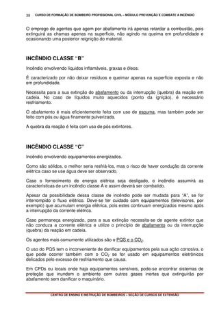CURSO DE FORMAÇÃO DE BOMBEIRO PROFISSIONAL CIVIL – MÓDULO PREVENÇÃO E COMBATE A INCÊNDIO
CENTRO DE ENSINO E INSTRUÇÃO DE BOMBEIROS – SEÇÃO DE CURSOS DE EXTENSÃO
39
O emprego de agentes que agem por abafamento irá apenas retardar a combustão, pois
extinguirá as chamas apenas na superfície, não agindo na queima em profundidade e
ocasionando uma posterior reignição do material.
INCÊNDIO CLASSE “B”
Incêndio envolvendo líquidos inflamáveis, graxas e óleos.
É caracterizado por não deixar resíduos e queimar apenas na superfície exposta e não
em profundidade.
Necessita para a sua extinção do abafamento ou da interrupção (quebra) da reação em
cadeia. No caso de líquidos muito aquecidos (ponto da ignição), é necessário
resfriamento.
O abafamento é mais eficientemente feito com uso de espuma, mas também pode ser
feito com pós ou água finamente pulverizada.
A quebra da reação é feita com uso de pós extintores.
INCÊNDIO CLASSE “C”
Incêndio envolvendo equipamentos energizados.
Como são sólidos, o melhor seria resfriá-los, mas o risco de haver condução da corrente
elétrica caso se use água deve ser observado.
Caso o fornecimento de energia elétrica seja desligado, o incêndio assumirá as
características de um incêndio classe A e assim deverá ser combatido.
Apesar da possibilidade dessa classe de incêndio pode ser mudada para “A”, se for
interrompido o fluxo elétrico. Deve-se ter cuidado com equipamentos (televisores, por
exemplo) que acumulam energia elétrica, pois estes continuam energizados mesmo após
a interrupção da corrente elétrica.
Caso permaneça energizado, para a sua extinção necessita-se de agente extintor que
não conduza a corrente elétrica e utilize o princípio de abafamento ou da interrupção
(quebra) da reação em cadeia.
Os agentes mais comumente utilizados são o PQS e o CO2.
O uso do PQS tem o inconveniente de danificar equipamentos pela sua ação corrosiva, o
que pode ocorrer também com o CO2 se for usado em equipamentos eletrônicos
delicados pelo excesso de resfriamento que causa.
Em CPDs ou locais onde haja equipamentos sensíveis, pode-se encontrar sistemas de
proteção que inundem o ambiente com outros gases inertes que extinguirão por
abafamento sem danificar o maquinário.
 