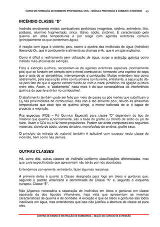 CURSO DE FORMAÇÃO DE BOMBEIRO PROFISSIONAL CIVIL – MÓDULO PREVENÇÃO E COMBATE A INCÊNDIO
CENTRO DE ENSINO E INSTRUÇÃO DE BOMBEIROS – SEÇÃO DE CURSOS DE EXTENSÃO
40
INCÊNDIO CLASSE “D”
Incêndio envolvendo metais combustíveis pirofóricos (magnésio, selênio, antimônio, lítio,
potássio, alumínio fragmentado, zinco, titânio, sódio, zircônio). É caracterizado pela
queima em altas temperaturas e por reagir com agentes extintores comuns
(principalmente os que contenham água).
A reação com água é violenta, pois, ocorre a quebra das moléculas de água (hidrólise)
liberando O2, que é comburente e alimenta as chamas e H2, que é um gás explosivo.
Como é difícil o resfriamento sem utilização de água, surge a extinção química como
método mais eficiente de extinção.
Para a extinção química, necessitam-se de agentes extintores especiais (normalmente
pós) que se fundam em contato com o metal combustível, formando uma espécie de capa
que o isola do ar atmosférico, interrompendo a combustão. Muitos entendem isso como
abafamento, pela separação entre combustível e comburente, entretanto, a separação dá-
se pelo fato de que o agente extintor funde-se com o metal pirofórico, há ligação química
entre eles. Assim, o “abafamento” nada mais é do que conseqüência da interferência
química do agente extintor no combustível.
O abafamento também pode ser feito por meio de gases ou pós inertes que substituam o
O2 nas proximidades do combustível, mas não é tão eficiente pois, devido às altíssimas
temperaturas que esse tipo de queima atinge, a menor baforada de ar é capaz de
propiciar a reignição.
Pós especiais (PQE – Pó Químico Especial) para classe “D” dependem do tipo de
material que queima e,normalmente, são a base de grafite ou cloreto de sódio ou pó de
talco. Usam o CO2 ou o N2 como propulsores. Podem ser ainda compostos dos seguintes
materiais: cloreto de sódio, cloreto de bário, monofosfato de amônia, grafite seco.
O princípio da retirada do material também é aplicável com sucesso nesta classe de
incêndio, bem como nas demais.
OUTRAS CLASSES
Há, como dito, outras classes de incêndio conforme classificações diferenciadas, mas
que, pela especificidade que apresentam não serão por nós abordadas.
Entendemos conveniente, entretanto, fazer algumas ressalvas.
A primeira delas é quanto à Classe designada para fogo em óleos e gorduras que,
segundo o padrão americano é denominada de Classe “K” e, segundo o esquema
europeu, Classe “E”.
Não julgamos necessária a separação de incêndios em óleos e gorduras em classe
separada da dos líquidos inflamáveis, haja vista que apresentam as mesmas
características de queima e de combate. A exceção é que os óleos e gorduras são todos
insolúveis em água, mas entendemos que isso não justifica a abertura de classe só para
eles.
 