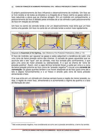 CURSO DE FORMAÇÃO DE BOMBEIRO PROFISSIONAL CIVIL – MÓDULO PREVENÇÃO E COMBATE A INCÊNDIO
CENTRO DE ENSINO E INSTRUÇÃO DE BOMBEIROS – SEÇÃO DE CURSOS DE EXTENSÃO
45
O próprio posicionamento do foco influencia o desenvolvimento do incêndio. Um foco ao
ar livre recebe ar de todas as direções e a chegada de ar fresco resfria os gases sobre o
foco reduzindo a altura que as chamas atingem. Em um incêndio em compartimento, o
posicionamento do foco é afetado pelas entradas de ar do cômodo e pelo posicionamento
do foco em relação ao cômodo.
Um foco no centro do cômodo tende a ter um desenvolvimento mais lento que um foco
contra uma parede. Um foco no canto de um cômodo tende a evoluir mais rapidamente.
Adaptado de Essentials of fire fighting... 5ed. Oklahoma: Fire Protection Publications, 2008. p. 116.
O foco de incêndio, por aquecer os gases e estes adquirirem a tendência de subir, cria
uma zona de baixa pressão acima das chamas. A camada de gases aquecidos que se
acumula sob o teto “quer” sair do cômodo, mas fica limitada pelo confinamento, o que
gera uma zona de maior pressão ou sobrepressão. É o que se chama de “zona de
pressão positiva”. Assim, com a capa térmica tentando forçar a saída por cima e a zona
de baixa pressão próxima ao foco (zona de “pressão negativa”8
) cria-se uma corrente de
convecção. Os gases quentes tendem a se mover afastando-se do foco (para cima até o
teto e depois horizontalmente) e o ar fresco é atraído pela zona de baixa pressão
alimentando o foco.
O ar que entra em um cômodo em chamas sempre busca a região de menor pressão, ou
seja, a região do maior foco, alimentando-o e aumentando o regime de queima e a taxa
de liberação de calor.
8
Não existe pressão negativa, mas considerando-se como zero a pressão atmosférica, o termo faz sentido.
 