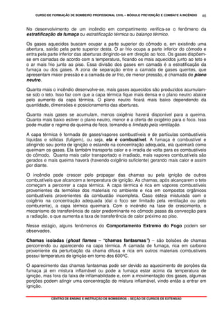CURSO DE FORMAÇÃO DE BOMBEIRO PROFISSIONAL CIVIL – MÓDULO PREVENÇÃO E COMBATE A INCÊNDIO
CENTRO DE ENSINO E INSTRUÇÃO DE BOMBEIROS – SEÇÃO DE CURSOS DE EXTENSÃO
46
No desenvolvimento de um incêndio em compartimento verifica-se o fenômeno da
estratificação da fumaça ou estratificação térmica ou balanço térmico.
Os gases aquecidos buscam ocupar a parte superior do cômodo e, em existindo uma
abertura, sairão pela parte superior desta. O ar frio ocupa a parte inferior do cômodo e
entra pela parte inferior das aberturas dirigindo-se em direção ao foco. Os gases dispõem-
se em camadas de acordo com a temperatura, ficando os mais aquecidos junto ao teto e
o ar mais frio junto ao piso. Essa divisão dos gases em camada é a estratificação da
fumaça ou dos gases. A zona de separação entre a camada de gases quentes, que
apresentam maior pressão e a camada de ar frio, de menor pressão, é chamada de plano
neutro.
Quanto mais o incêndio desenvolve-se, mais gases aquecidos são produzidos acumulam-
se sob o teto. Isso faz com que a capa térmica fique mais densa e o plano neutro abaixe
pelo aumento da capa térmica. O plano neutro ficará mais baixo dependendo da
quantidade, dimensões e posicionamento das aberturas.
Quanto mais gases se acumulam, menos oxigênio haverá disponível para a queima.
Quanto mais baixo estiver o plano neutro, menor é a oferta de oxigênio para o foco. Isso
pode mudar o regime de queima do foco, tornando-o limitado pela ventilação.
A capa térmica é formada de gases/vapores combustíveis e de partículas combustíveis
líquidas e sólidas (fuligem), ou seja, ela é combustível. A fumaça é combustível e
atingindo seu ponto de ignição e estando na concentração adequada, ela queimará como
queimam os gases. Ela também transporta calor e o irradia de volta para os combustíveis
do cômodo. Quanto mais calor transportado e irradiado, mais vapores combustíveis são
gerados e mais queima haverá (havendo oxigênio suficiente) gerando mais calor e assim
por diante.
O incêndio pode crescer pelo propagar das chamas ou pela ignição de outros
combustíveis que alcancem a temperatura de ignição. As chamas, após alcançarem o teto
começam a percorrer a capa térmica. A capa térmica é rica em vapores combustíveis
provenientes da termólise dos materiais no ambiente e rica em compostos orgânicos
combustíveis provenientes da combustão incompleta. Caso esteja misturada com o
oxigênio na concentração adequada (daí o foco ser limitado pela ventilação ou pelo
comburente), a capa térmica queimará. Com o incêndio na fase de crescimento, o
mecanismo de transferência de calor predominante no cômodo passa da convecção para
a radiação, o que aumenta a taxa de transferência de calor próximo ao piso.
Nesse estágio, alguns fenômenos do Comportamento Extremo do Fogo podem ser
observados.
Chamas isoladas (ghost flames – “chamas fantasmas”) – são bolsões de chamas
percorrendo ou aparecendo na capa térmica. A camada de fumaça, rica em carbono
proveniente da perturbação da chama difusa e rica em outros materiais combustíveis
possui temperatura de ignição em torno dos 600ºC.
O aparecimento das chamas fantasmas pode ser devido ao aquecimento de porções da
fumaça já em mistura inflamável ou pode a fumaça estar acima da temperatura de
ignição, mas fora da faixa de inflamabilidade e, com a movimentação dos gases, algumas
porções podem atingir uma concentração de mistura inflamável, vindo então a entrar em
ignição.
 