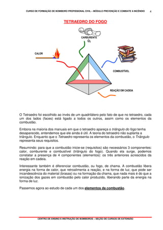 CURSO DE FORMAÇÃO DE BOMBEIRO PROFISSIONAL CIVIL – MÓDULO PREVENÇÃO E COMBATE A INCÊNDIO
CENTRO DE ENSINO E INSTRUÇÃO DE BOMBEIROS – SEÇÃO DE CURSOS DE EXTENSÃO
4
TETRAEDRO DO FOGO
O Tetraedro foi escolhido ao invés de um quadrilátero pelo fato de que no tetraedro, cada
um dos lados (faces) está ligado a todos os outros, assim como os elementos da
combustão.
Embora na maioria dos manuais em que o tetraedro apareça o triângulo do fogo tenha
desaparecido, entendemos que ele ainda é útil. A teoria do tetraedro não suplanta a
triângulo. Enquanto que o Tetraedro representa os elementos da combustão, o Triângulo
representa seus requisitos.
Resumindo: para que a combustão inicie-se (requisitos) são necessários 3 componentes:
calor, comburente e combustível (triângulo do fogo). Quando ela surge, podemos
constatar a presença de 4 componentes (elementos): os três anteriores acrescidos da
reação em cadeia.
Interessante também é diferenciar combustão, ou fogo, de chama. A combustão libera
energia na forma de calor, que retroalimenta a reação, e na forma de luz, que pode ser
incandescência do material (brasas) ou na formação da chama, que nada mais é do que a
ionização dos gazes em combustão pelo calor produzido, liberando parte da energia na
forma de luz.
Passemos agora ao estudo de cada um dos elementos da combustão.
CALOR
CARBURENTE
O2
COMBUSTÍVEL
REAÇÃO EM CADEIA
 