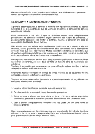 CURSO DE FORMAÇÃO DE BOMBEIRO PROFISSIONAL CIVIL – MÓDULO PREVENÇÃO E COMBATE A INCÊNDIO
CENTRO DE ENSINO E INSTRUÇÃO DE BOMBEIROS – SEÇÃO DE CURSOS DE EXTENSÃO
58
O extintor classe C não possui ensaio normatizado de capacidade extintora, apenas se
verifica se o agente extintor conduz eletricidade ou não.
5.6 COMBATE A INCÊNDIO COM EXTINTORES
A primeira observação para o combate a incêndio com Aparelhos Extintores, ou apenas
Extintores, é ter a consciência de que os Extintores prestam-se a combater tão somente
princípios de incêndio.
Outra observação a ser feita é que os extintores devem estar adequadamente
posicionados na edificação conforme projeto aprovado pelo Corpo de Bombeiros. O
posicionamento adequado visa limitar a distância máxima a percorrer em caso de
necessidade de utilização de um Extintor.
Não adianta nada um extintor estar devidamente posicionado se o acesso a ele está
obstruído, assim, igualmente os extintores devem estar com acesso livre e desimpedido,
devendo, mais que isso, ficar visíveis. Muitos escondem extintores por considerar que
atrapalham a estética arquitetônica, mas se esquecem que, caso venham a precisar dele,
muito provavelmente não se lembrarão onde o esconderam.
Nesse passo, não adianta o extintor estar adequadamente posicionado e desobstruído se
não estiver funcionando, por isso, deve ser feito um trabalho sério de manutenção dos
extintores.
Também é necessário que os ocupantes de uma edificação saibam escolher o extintor
adequado e saibam usá-lo corretamente.
Finalmente, facilita o combate em termos de tempo resposta se os ocupantes de uma
edificação souberem onde ficam os extintores.
Traçadas as observações acima, passemos aos passos que devem ser seguidos em um
combate a incêndio com extintores.
1. Localizar o foco identificando o material que está queimando;
2. Escolher o extintor adequado à classe do material que queima;
3. Retirar o lacre e efetuar um teste ainda no local, pois se o extintor não estiver
funcionando, perder-se-á momentos preciosos deslocando ao foco um extintor inútil;
4. Usar o extintor adequadamente conforme seu tipo (cada um tem uma forma de
utilização própria).
Uma recomendação no uso de extintores é que, em uma situação de incêndio, depois de
utilizado ou depois de testado e constatada a falha, um extintor deve ser deixado deitado
para que outros não percam tempo tentando usá-lo.
 